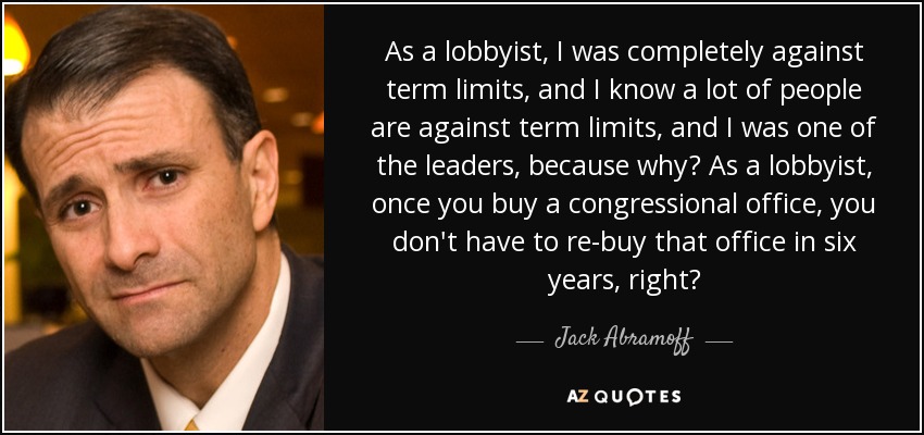 As a lobbyist, I was completely against term limits, and I know a lot of people are against term limits, and I was one of the leaders, because why? As a lobbyist, once you buy a congressional office, you don't have to re-buy that office in six years, right? - Jack Abramoff