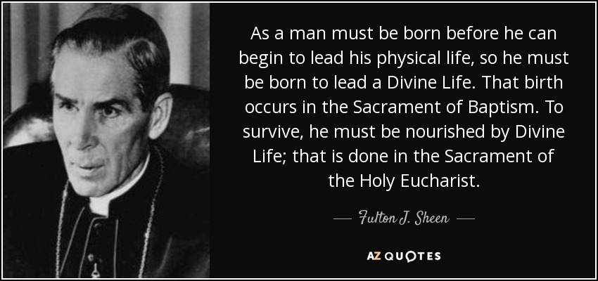 As a man must be born before he can begin to lead his physical life, so he must be born to lead a Divine Life. That birth occurs in the Sacrament of Baptism. To survive, he must be nourished by Divine Life; that is done in the Sacrament of the Holy Eucharist. - Fulton J. Sheen
