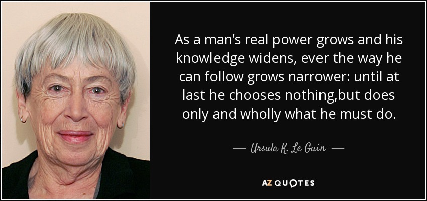 As a man's real power grows and his knowledge widens, ever the way he can follow grows narrower: until at last he chooses nothing,but does only and wholly what he must do. - Ursula K. Le Guin