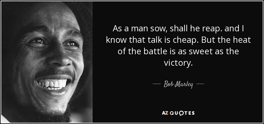 As a man sow, shall he reap. and I know that talk is cheap. But the heat of the battle is as sweet as the victory. - Bob Marley