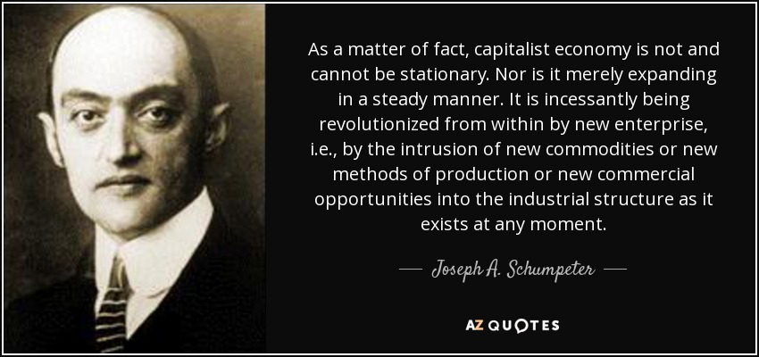 As a matter of fact, capitalist economy is not and cannot be stationary. Nor is it merely expanding in a steady manner. It is incessantly being revolutionized from within by new enterprise, i.e., by the intrusion of new commodities or new methods of production or new commercial opportunities into the industrial structure as it exists at any moment. - Joseph A. Schumpeter