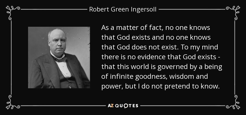 As a matter of fact, no one knows that God exists and no one knows that God does not exist. To my mind there is no evidence that God exists - that this world is governed by a being of infinite goodness, wisdom and power, but I do not pretend to know. - Robert Green Ingersoll