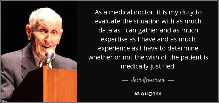 As a medical doctor, it is my duty to evaluate the situation with as much data as I can gather and as much expertise as I have and as much experience as I have to determine whether or not the wish of the patient is medically justified. - Jack Kevorkian