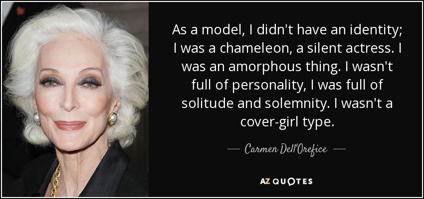 As a model, I didn't have an identity; I was a chameleon, a silent actress. I was an amorphous thing. I wasn't full of personality, I was full of solitude and solemnity. I wasn't a cover-girl type. - Carmen Dell'Orefice