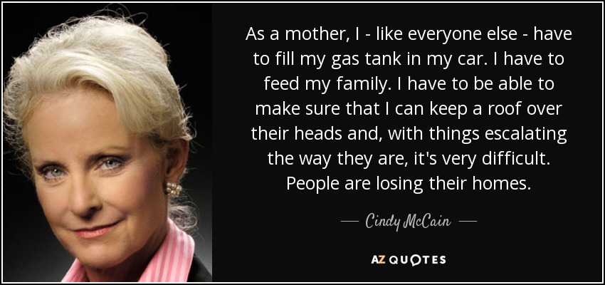 As a mother, I - like everyone else - have to fill my gas tank in my car. I have to feed my family. I have to be able to make sure that I can keep a roof over their heads and, with things escalating the way they are, it's very difficult. People are losing their homes. - Cindy McCain