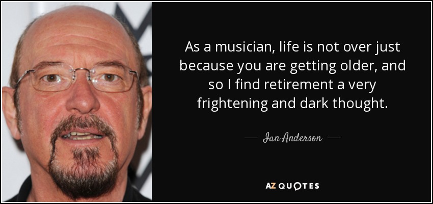 As a musician, life is not over just because you are getting older, and so I find retirement a very frightening and dark thought. - Ian Anderson