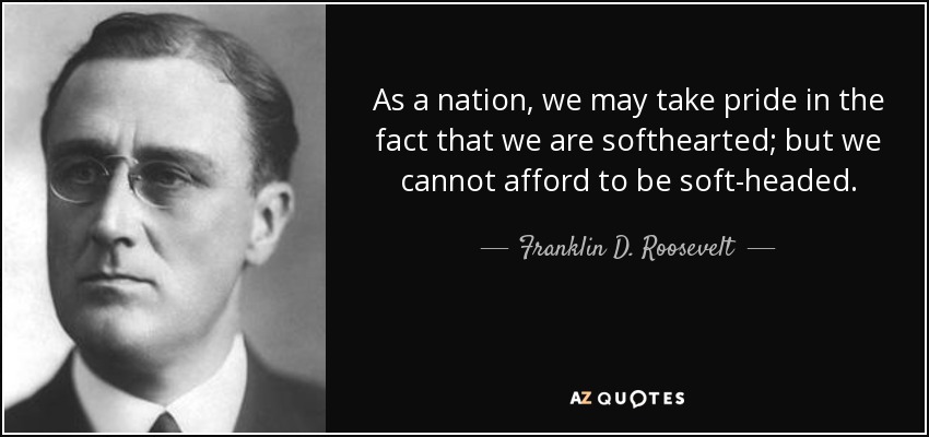 As a nation, we may take pride in the fact that we are softhearted; but we cannot afford to be soft-headed. - Franklin D. Roosevelt