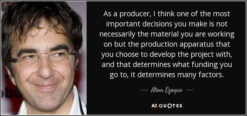 As a producer, I think one of the most important decisions you make is not necessarily the material you are working on but the production apparatus that you choose to develop the project with, and that determines what funding you go to, it determines many factors. - Atom Egoyan