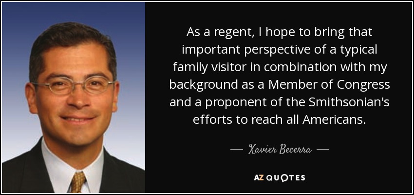 As a regent, I hope to bring that important perspective of a typical family visitor in combination with my background as a Member of Congress and a proponent of the Smithsonian's efforts to reach all Americans. - Xavier Becerra