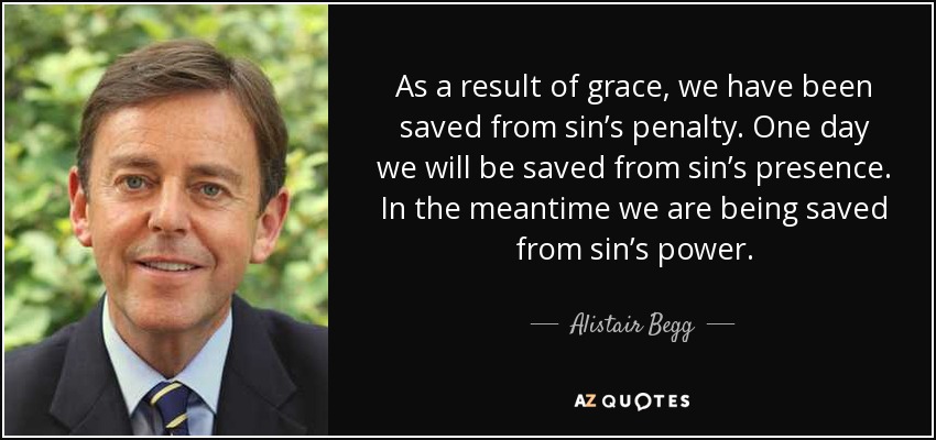 As a result of grace, we have been saved from sin’s penalty. One day we will be saved from sin’s presence. In the meantime we are being saved from sin’s power. - Alistair Begg