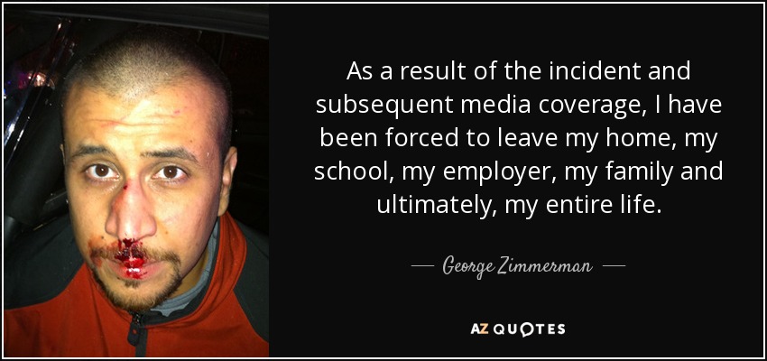 As a result of the incident and subsequent media coverage, I have been forced to leave my home, my school, my employer, my family and ultimately, my entire life. - George Zimmerman