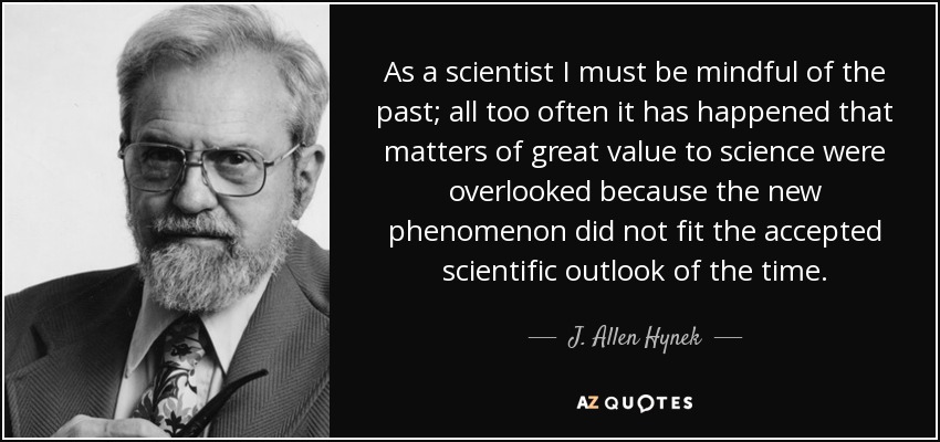 As a scientist I must be mindful of the past; all too often it has happened that matters of great value to science were overlooked because the new phenomenon did not fit the accepted scientific outlook of the time. - J. Allen Hynek