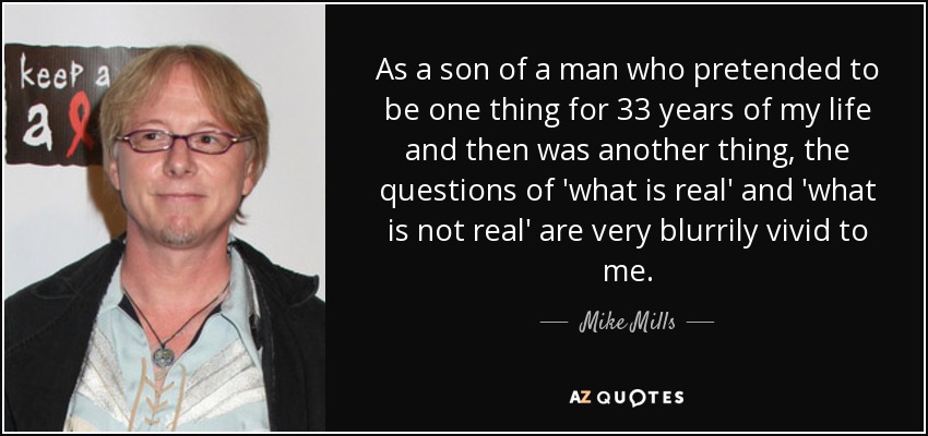 As a son of a man who pretended to be one thing for 33 years of my life and then was another thing, the questions of 'what is real' and 'what is not real' are very blurrily vivid to me. - Mike Mills