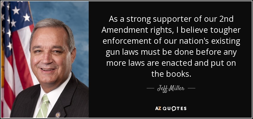 As a strong supporter of our 2nd Amendment rights, I believe tougher enforcement of our nation's existing gun laws must be done before any more laws are enacted and put on the books. - Jeff Miller