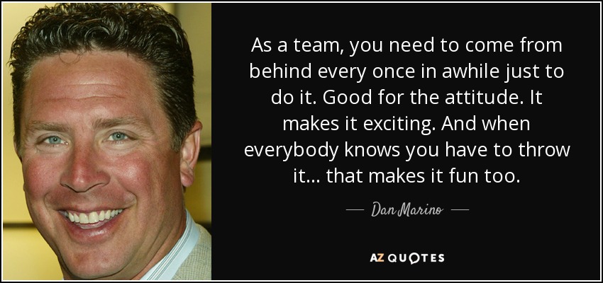 As a team, you need to come from behind every once in awhile just to do it. Good for the attitude. It makes it exciting. And when everybody knows you have to throw it... that makes it fun too. - Dan Marino