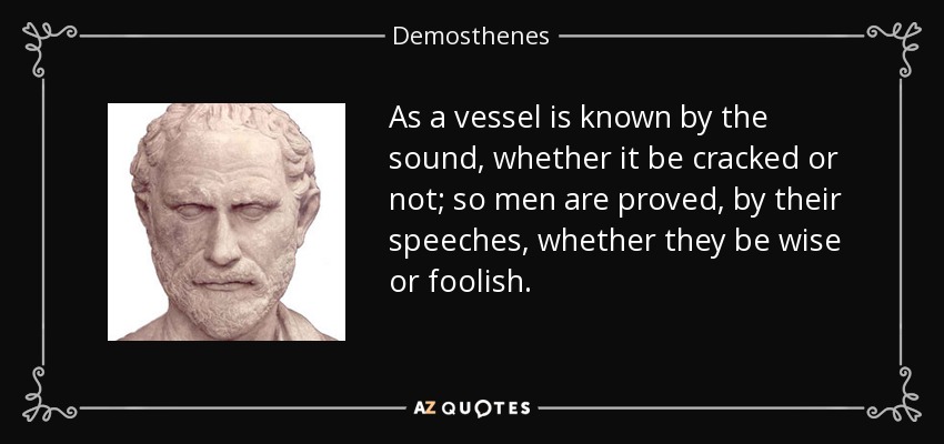 As a vessel is known by the sound, whether it be cracked or not; so men are proved, by their speeches, whether they be wise or foolish. - Demosthenes