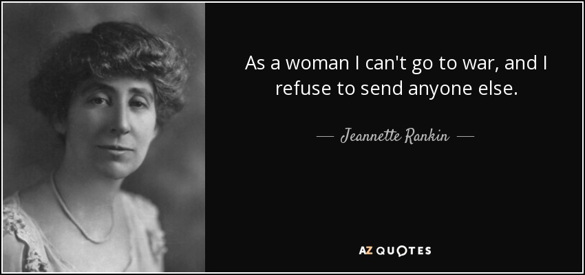 As a woman I can't go to war, and I refuse to send anyone else. - Jeannette Rankin