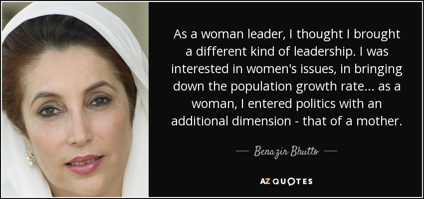 As a woman leader, I thought I brought a different kind of leadership. I was interested in women's issues, in bringing down the population growth rate... as a woman, I entered politics with an additional dimension - that of a mother. - Benazir Bhutto