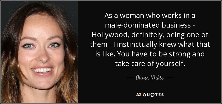 As a woman who works in a male-dominated business - Hollywood, definitely, being one of them - I instinctually knew what that is like. You have to be strong and take care of yourself. - Olivia Wilde