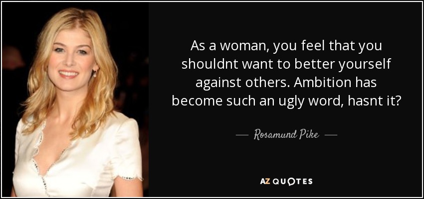 As a woman, you feel that you shouldnt want to better yourself against others. Ambition has become such an ugly word, hasnt it? - Rosamund Pike