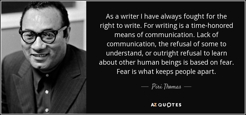 As a writer I have always fought for the right to write. For writing is a time-honored means of communication. Lack of communication, the refusal of some to understand, or outright refusal to learn about other human beings is based on fear. Fear is what keeps people apart. - Piri Thomas