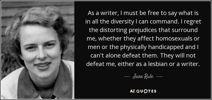 As a writer, I must be free to say what is in all the diversity I can command. I regret the distorting prejudices that surround me, whether they affect homosexuals or men or the physically handicapped and I can't alone defeat them. They will not defeat me, either as a lesbian or a writer. - Jane Rule