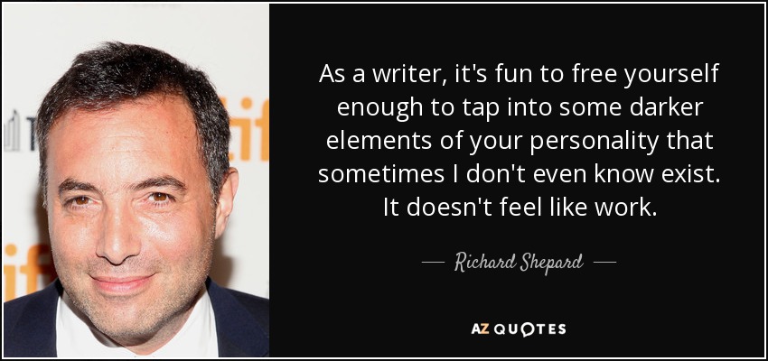 As a writer, it's fun to free yourself enough to tap into some darker elements of your personality that sometimes I don't even know exist. It doesn't feel like work. - Richard Shepard