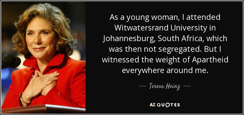 As a young woman, I attended Witwatersrand University in Johannesburg, South Africa, which was then not segregated. But I witnessed the weight of Apartheid everywhere around me. - Teresa Heinz