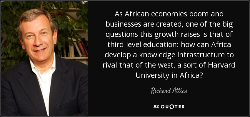 As African economies boom and businesses are created, one of the big questions this growth raises is that of third-level education: how can Africa develop a knowledge infrastructure to rival that of the west, a sort of Harvard University in Africa? - Richard Attias