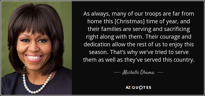 As always, many of our troops are far from home this [Christmas] time of year, and their families are serving and sacrificing right along with them. Their courage and dedication allow the rest of us to enjoy this season. That's why we've tried to serve them as well as they've served this country. - Michelle Obama