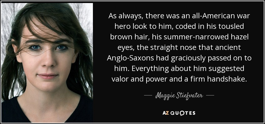 As always, there was an all-American war hero look to him, coded in his tousled brown hair, his summer-narrowed hazel eyes, the straight nose that ancient Anglo-Saxons had graciously passed on to him. Everything about him suggested valor and power and a firm handshake. - Maggie Stiefvater