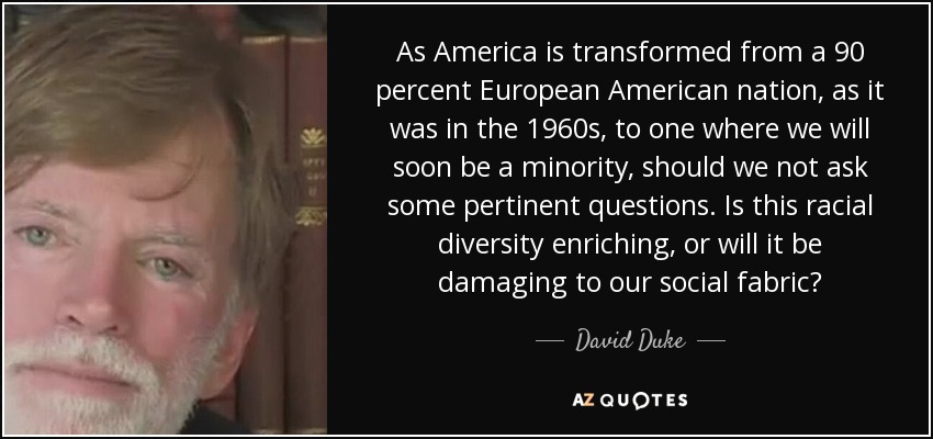 As America is transformed from a 90 percent European American nation, as it was in the 1960s, to one where we will soon be a minority, should we not ask some pertinent questions. Is this racial diversity enriching, or will it be damaging to our social fabric? - David Duke