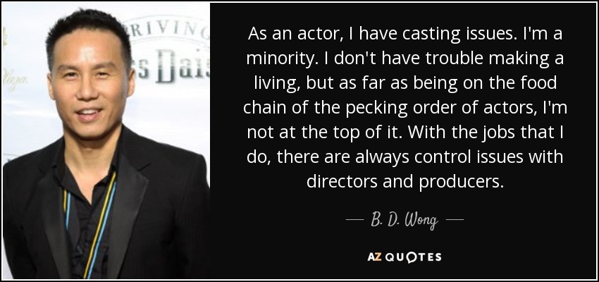As an actor, I have casting issues. I'm a minority. I don't have trouble making a living, but as far as being on the food chain of the pecking order of actors, I'm not at the top of it. With the jobs that I do, there are always control issues with directors and producers. - B. D. Wong