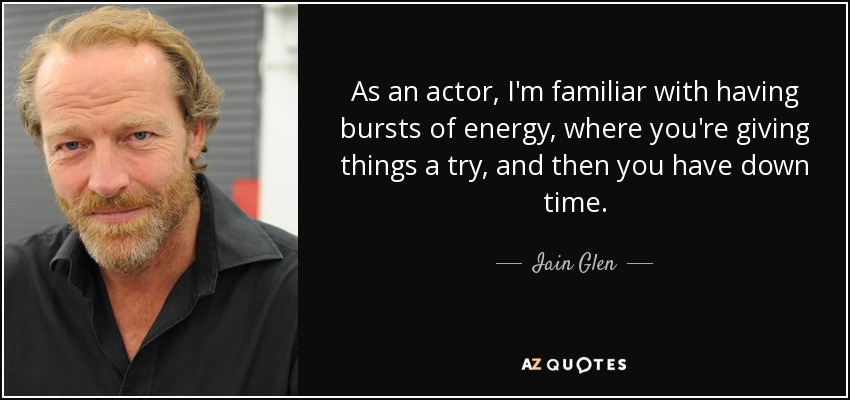 As an actor, I'm familiar with having bursts of energy, where you're giving things a try, and then you have down time. - Iain Glen
