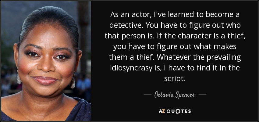 As an actor, I've learned to become a detective. You have to figure out who that person is. If the character is a thief, you have to figure out what makes them a thief. Whatever the prevailing idiosyncrasy is, I have to find it in the script. - Octavia Spencer