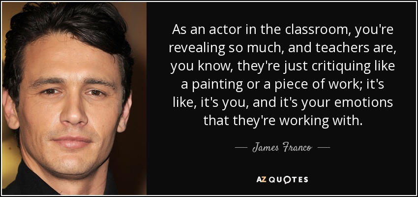 As an actor in the classroom, you're revealing so much, and teachers are, you know, they're just critiquing like a painting or a piece of work; it's like, it's you, and it's your emotions that they're working with. - James Franco