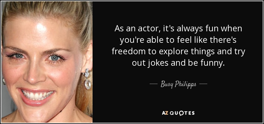 As an actor, it's always fun when you're able to feel like there's freedom to explore things and try out jokes and be funny. - Busy Philipps