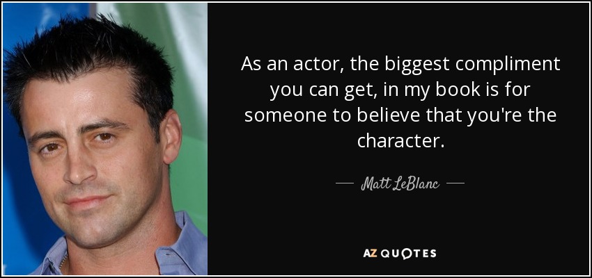 As an actor, the biggest compliment you can get, in my book is for someone to believe that you're the character. - Matt LeBlanc