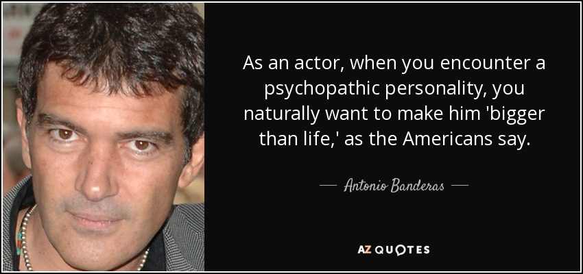 As an actor, when you encounter a psychopathic personality, you naturally want to make him 'bigger than life,' as the Americans say. - Antonio Banderas