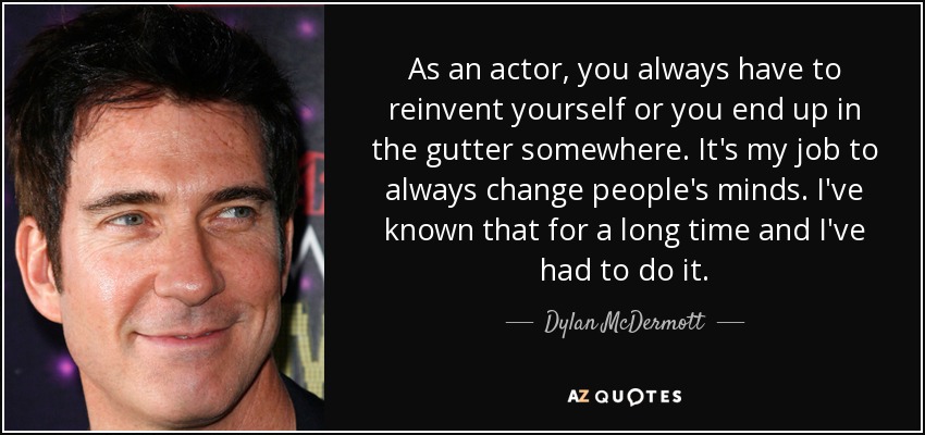 As an actor, you always have to reinvent yourself or you end up in the gutter somewhere. It's my job to always change people's minds. I've known that for a long time and I've had to do it. - Dylan McDermott