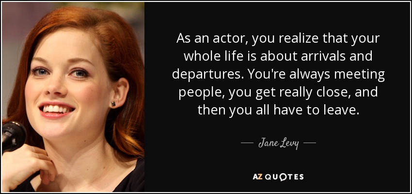 As an actor, you realize that your whole life is about arrivals and departures. You're always meeting people, you get really close, and then you all have to leave. - Jane Levy