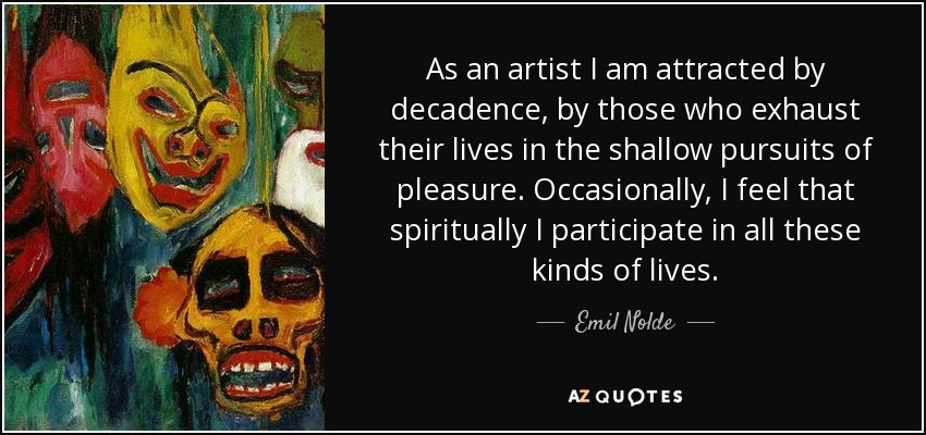 As an artist I am attracted by decadence, by those who exhaust their lives in the shallow pursuits of pleasure. Occasionally, I feel that spiritually I participate in all these kinds of lives. - Emil Nolde