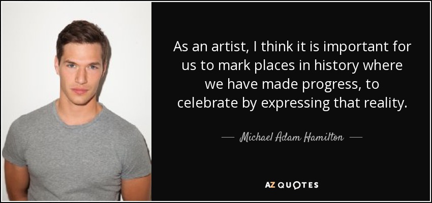 As an artist, I think it is important for us to mark places in history where we have made progress, to celebrate by expressing that reality. - Michael Adam Hamilton