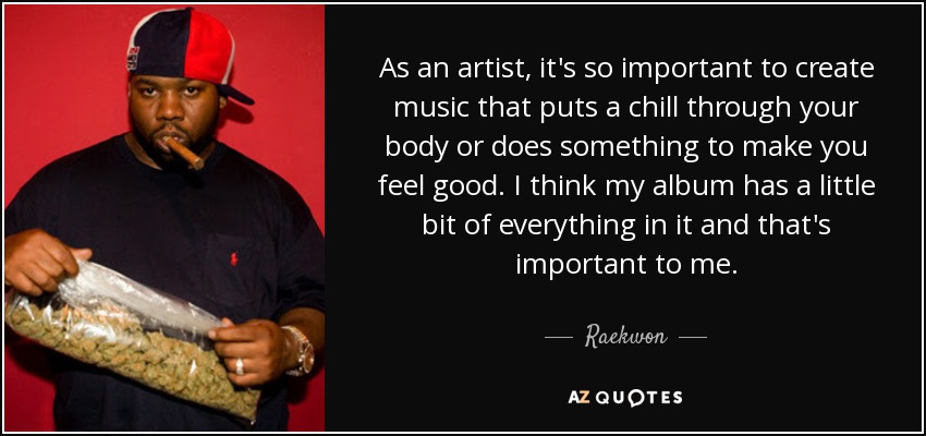 As an artist, it's so important to create music that puts a chill through your body or does something to make you feel good. I think my album has a little bit of everything in it and that's important to me. - Raekwon