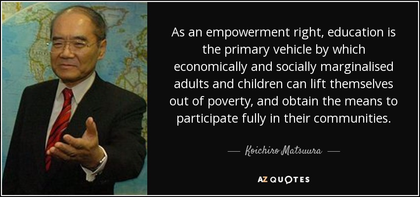 As an empowerment right, education is the primary vehicle by which economically and socially marginalised adults and children can lift themselves out of poverty, and obtain the means to participate fully in their communities. - Koichiro Matsuura
