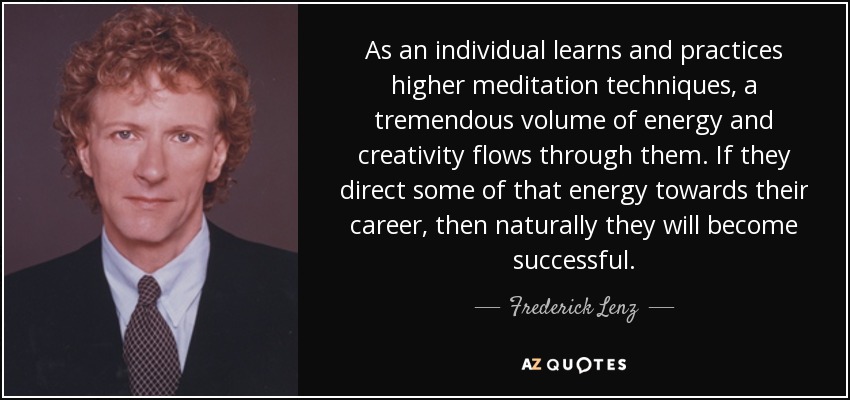 As an individual learns and practices higher meditation techniques, a tremendous volume of energy and creativity flows through them. If they direct some of that energy towards their career, then naturally they will become successful. - Frederick Lenz