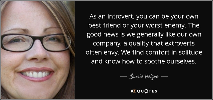 As an introvert, you can be your own best friend or your worst enemy. The good news is we generally like our own company, a quality that extroverts often envy. We find comfort in solitude and know how to soothe ourselves. - Laurie Helgoe
