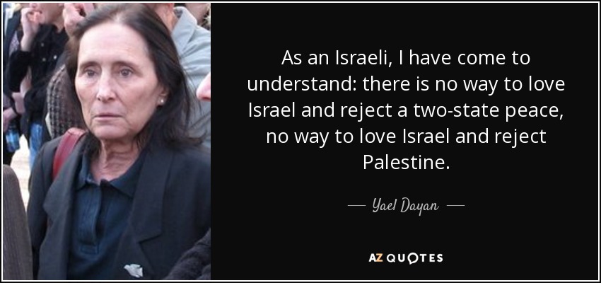 As an Israeli, I have come to understand: there is no way to love Israel and reject a two-state peace, no way to love Israel and reject Palestine. - Yael Dayan