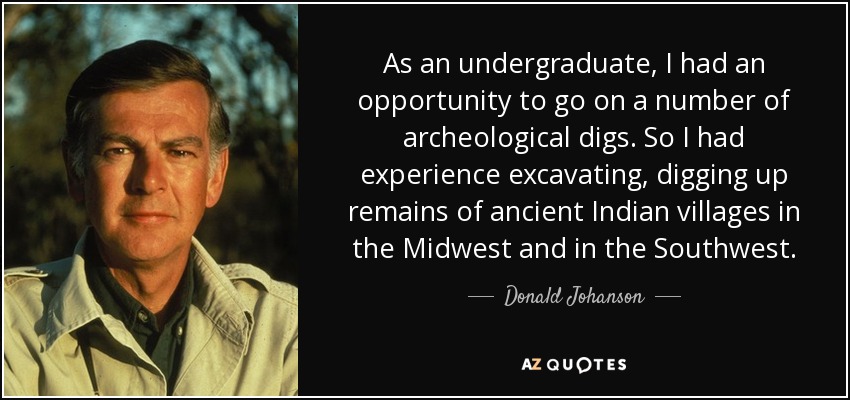 As an undergraduate, I had an opportunity to go on a number of archeological digs. So I had experience excavating, digging up remains of ancient Indian villages in the Midwest and in the Southwest. - Donald Johanson