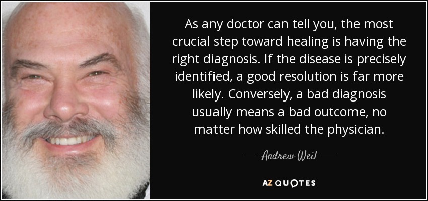 As any doctor can tell you, the most crucial step toward healing is having the right diagnosis. If the disease is precisely identified, a good resolution is far more likely. Conversely, a bad diagnosis usually means a bad outcome, no matter how skilled the physician. - Andrew Weil